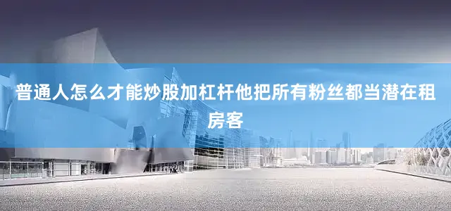 普通人怎么才能炒股加杠杆他把所有粉丝都当潜在租房客