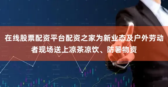 在线股票配资平台配资之家为新业态及户外劳动者现场送上凉茶凉饮、防暑物资