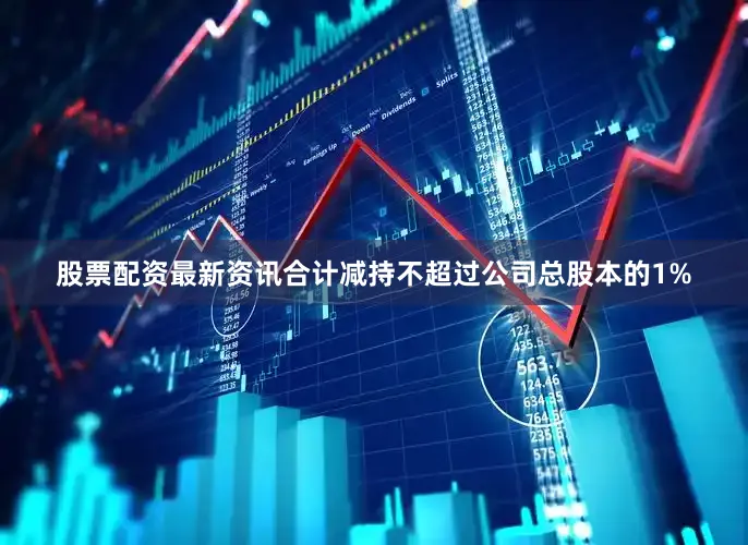 股票配资最新资讯合计减持不超过公司总股本的1%