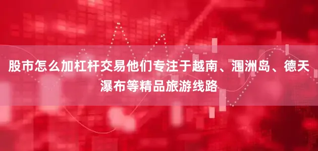 股市怎么加杠杆交易他们专注于越南、涠洲岛、德天瀑布等精品旅游线路