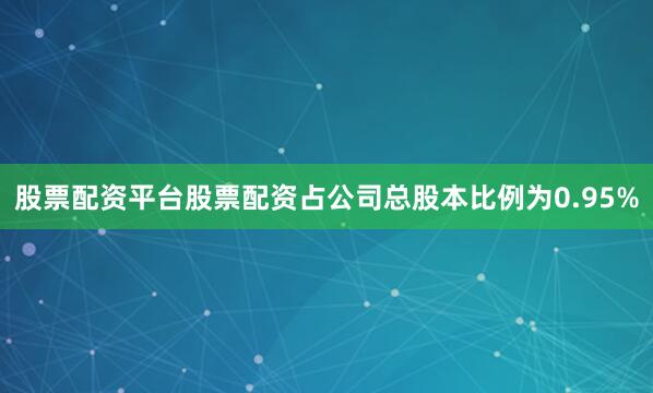 股票配资平台股票配资占公司总股本比例为0.95%