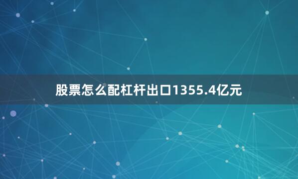 股票怎么配杠杆出口1355.4亿元