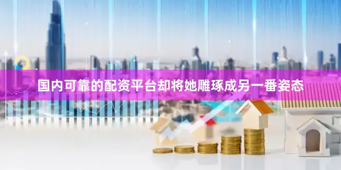国内可靠的配资平台却将她雕琢成另一番姿态