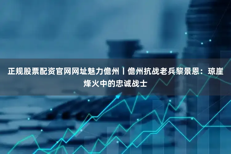 正规股票配资官网网址魅力儋州丨儋州抗战老兵黎景恩：琼崖烽火中的忠诚战士