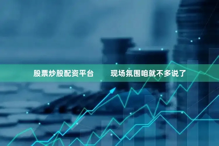 股票炒股配资平台        现场氛围咱就不多说了
