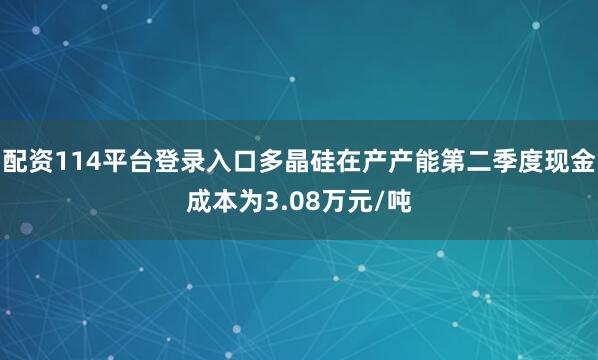 配资114平台登录入口多晶硅在产产能第二季度现金成本为3.08万元/吨