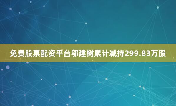 免费股票配资平台邬建树累计减持299.83万股
