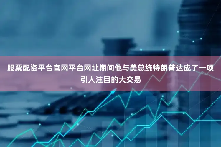 股票配资平台官网平台网址期间他与美总统特朗普达成了一项引人注目的大交易