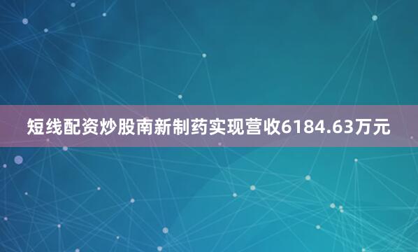 短线配资炒股南新制药实现营收6184.63万元