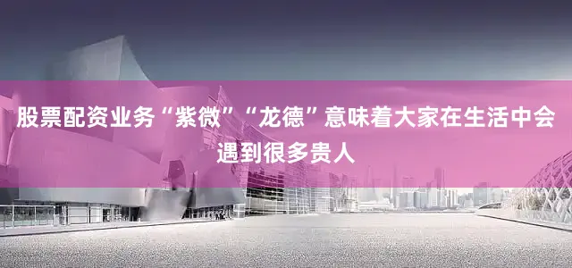股票配资业务“紫微”“龙德”意味着大家在生活中会遇到很多贵人