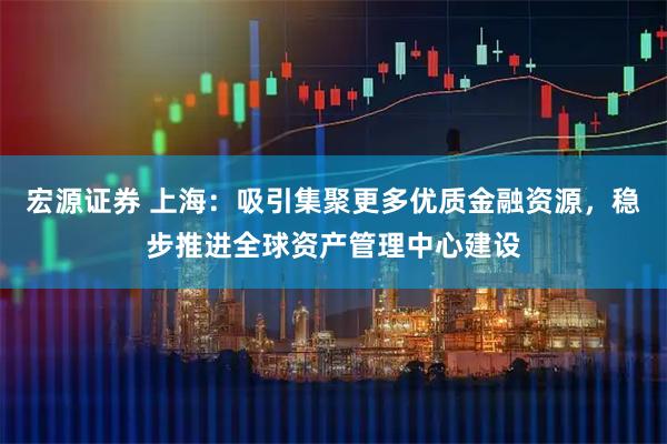 宏源证券 上海：吸引集聚更多优质金融资源，稳步推进全球资产管理中心建设