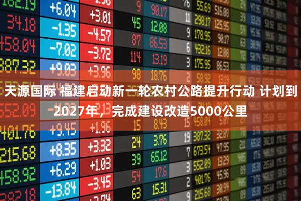 天源国际 福建启动新一轮农村公路提升行动 计划到2027年，完成建设改造5000公里