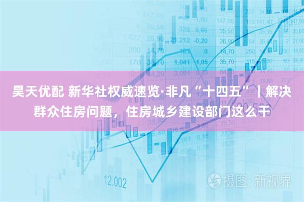 昊天优配 新华社权威速览·非凡“十四五”｜解决群众住房问题，住房城乡建设部门这么干