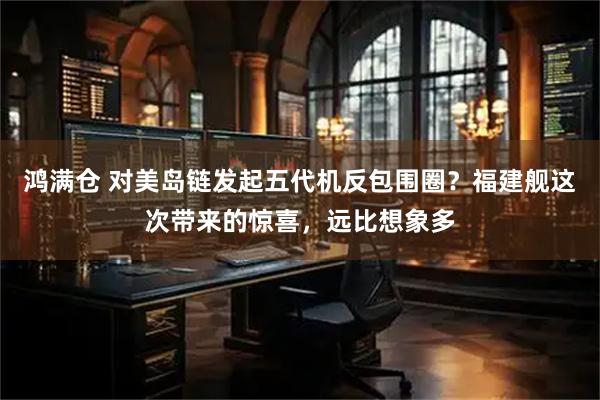 鸿满仓 对美岛链发起五代机反包围圈？福建舰这次带来的惊喜，远比想象多