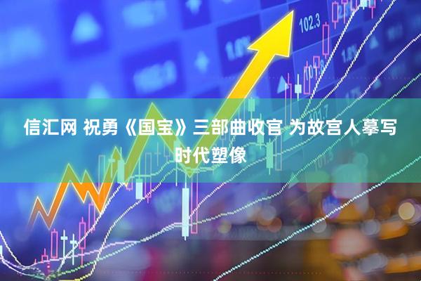 信汇网 祝勇《国宝》三部曲收官 为故宫人摹写时代塑像