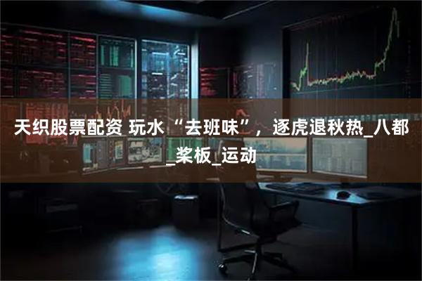 天织股票配资 玩水 “去班味”，逐虎退秋热_八都_桨板_运动