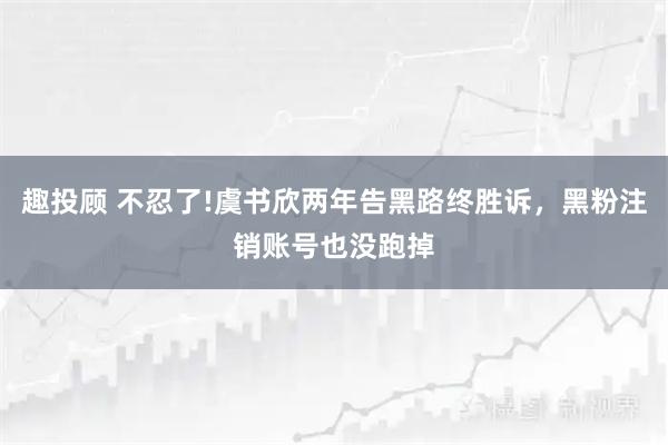 趣投顾 不忍了!虞书欣两年告黑路终胜诉，黑粉注销账号也没跑掉