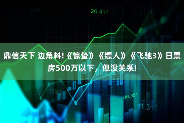 鼎信天下 边角料!《惊蛰》《镖人》《飞驰3》日票房500万以下，但没关系!