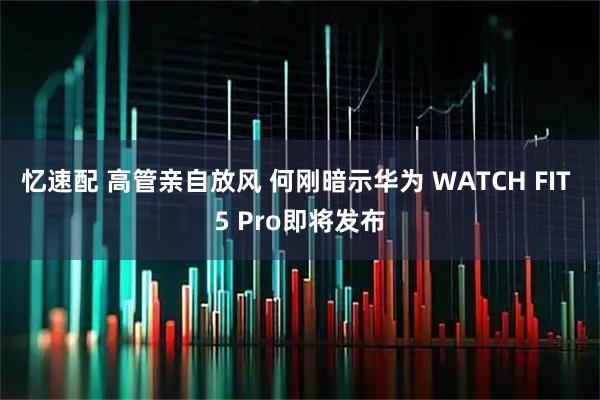 忆速配 高管亲自放风 何刚暗示华为 WATCH FIT 5 Pro即将发布