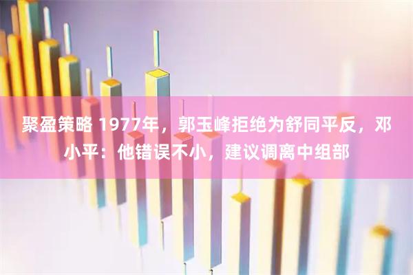 聚盈策略 1977年，郭玉峰拒绝为舒同平反，邓小平：他错误不小，建议调离中组部