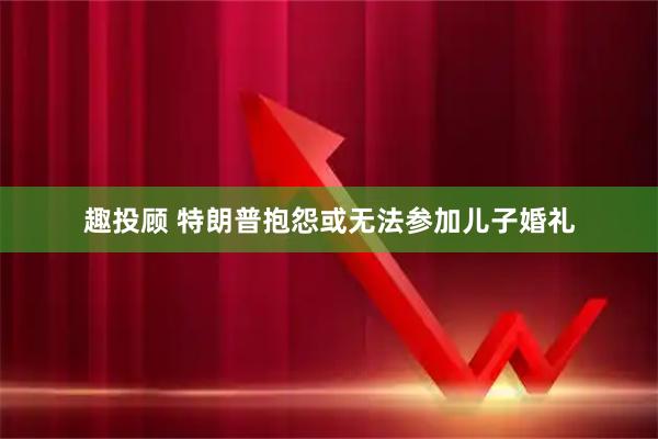 趣投顾 特朗普抱怨或无法参加儿子婚礼
