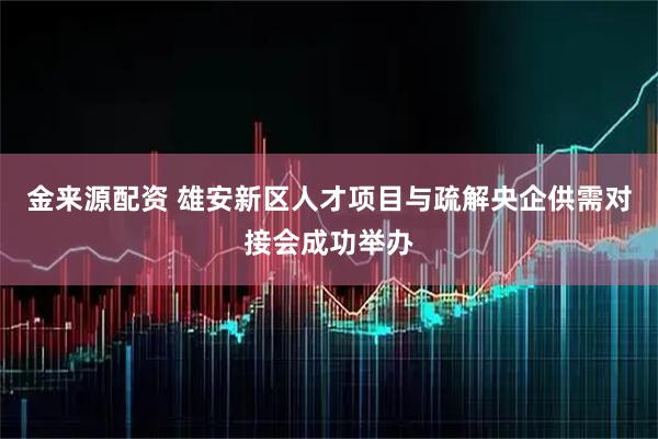 金来源配资 雄安新区人才项目与疏解央企供需对接会成功举办