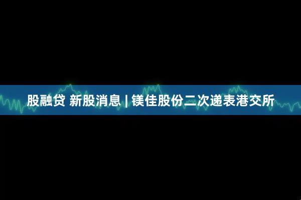 股融贷 新股消息 | 镁佳股份二次递表港交所